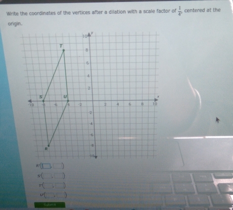 Write the coordinates of the vertices after a dilation with a scale factor of  1/4 , , centered at the
s(□ ,□ )
r(□ ,□ )
ubeginpmatrix □ ,□ endpmatrix
Submit