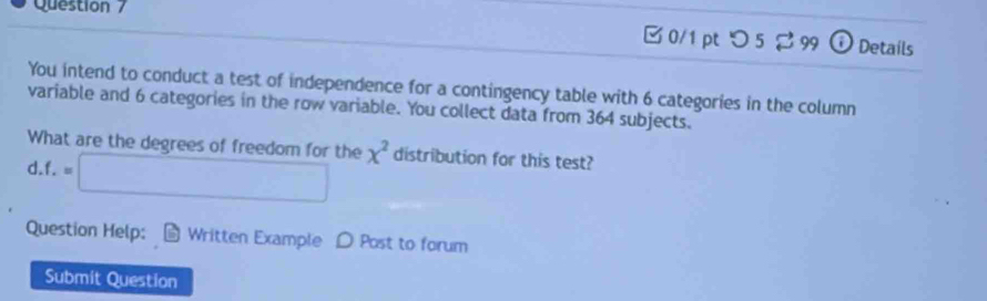 つ 5 99 ⓘ Details 
You intend to conduct a test of independence for a contingency table with 6 categories in the column 
variable and 6 categories in the row variable. You collect data from 364 subjects. 
What are the degrees of freedom for the 
d. f.=□ x^2 distribution for this test? 
Question Help: Written Example D Post to forum 
Submit Question