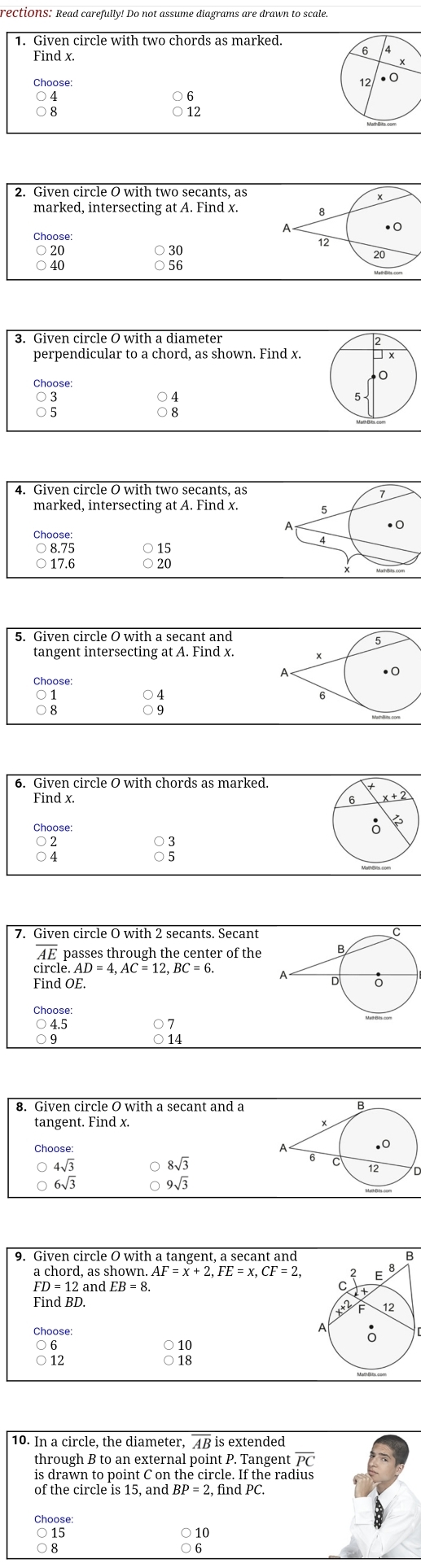 rections: Read carefully! Do not assume diagrams are drawn to scale.
Find x.
6
12
Choose . ○
○ 4
12
2. Given circle O with two secants, as
marked, intersecting at A. Find x. 8
A
. 0
Choose: 12
20
30
B
perpendicular to a chord, as shown. Find x.
Choose:
○ 4
4. Given circle O with two secants, as
marked, intersecting at A. Find x. 5
A
.
Choose:
4
○ 8.75 ○ 15
○ 17.6 ○ 20
5. Given circle O with a secant and
5
tangent intersecting at A. Find x. x
A
●0
1
○ 4
○ 9
6. Given circle O with chords as marked.
Find x. 
Choose:
○ 2
3
5
overline AE passes through the center of the
circle. AD=4, AC=12, BC=6
Find OE.
Choose:
07 
8. Given circle O with a secant and a
B
tangent. Find x.
Choose:
A
.0
4sqrt(3) C 8sqrt(3)
12
O 6sqrt(3)
9sqrt(3)
9. Given circle O with a tangent, a secant and
a chord, as shown. AF=x+2. FE=x. CF=2.
FD=12 and EB=8
Choose:
6 ○ 10
12 ○ 18
10. In a circle, the diameter, 4B is extended
through B to an external point P. Tangent overline PC
is drawn to point C on the circle. If the radius
Choose:
○ 15
10