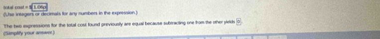 total eos 1= S 1.06p
(Use integers or decimals for any numbers in the expression.) 
The two expressions for the total cost found previously are equal because subtracting one from the other yields 0. 
(Simplify your answer.)