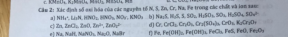 KMnO_4, K_2MnO_4, MnO_2, MnSO_4, 
Câu 2: Xác định số oxi hóa của các nguyên tố N, S, Zn, Cr, Na, Fe trong các chất và ion sau: 
a) NH_4+, Li_3N, HNO_2, HNO_3, NO_3, KNO_3 b) Na_2S, H_2S, S, SO_2, H_2SO_3, SO_3, H_2SO_4, SO_4^((2-)
c) Zn, ZnCl_2), ZnO, Zn^(2+), ZnO_2^((2-) d) Cr, CrCl_2), Cr_2O_3, Cr_2(SO_4)_3, CrO_3, K_2Cr_2O_7
e) Na, NaH, NaNO_3, Na_2O, NaBr f) Fe, Fe(OH)_2, Fe(OH)_3 , FeCl₃, FeS, FeO, Fe_2O_3