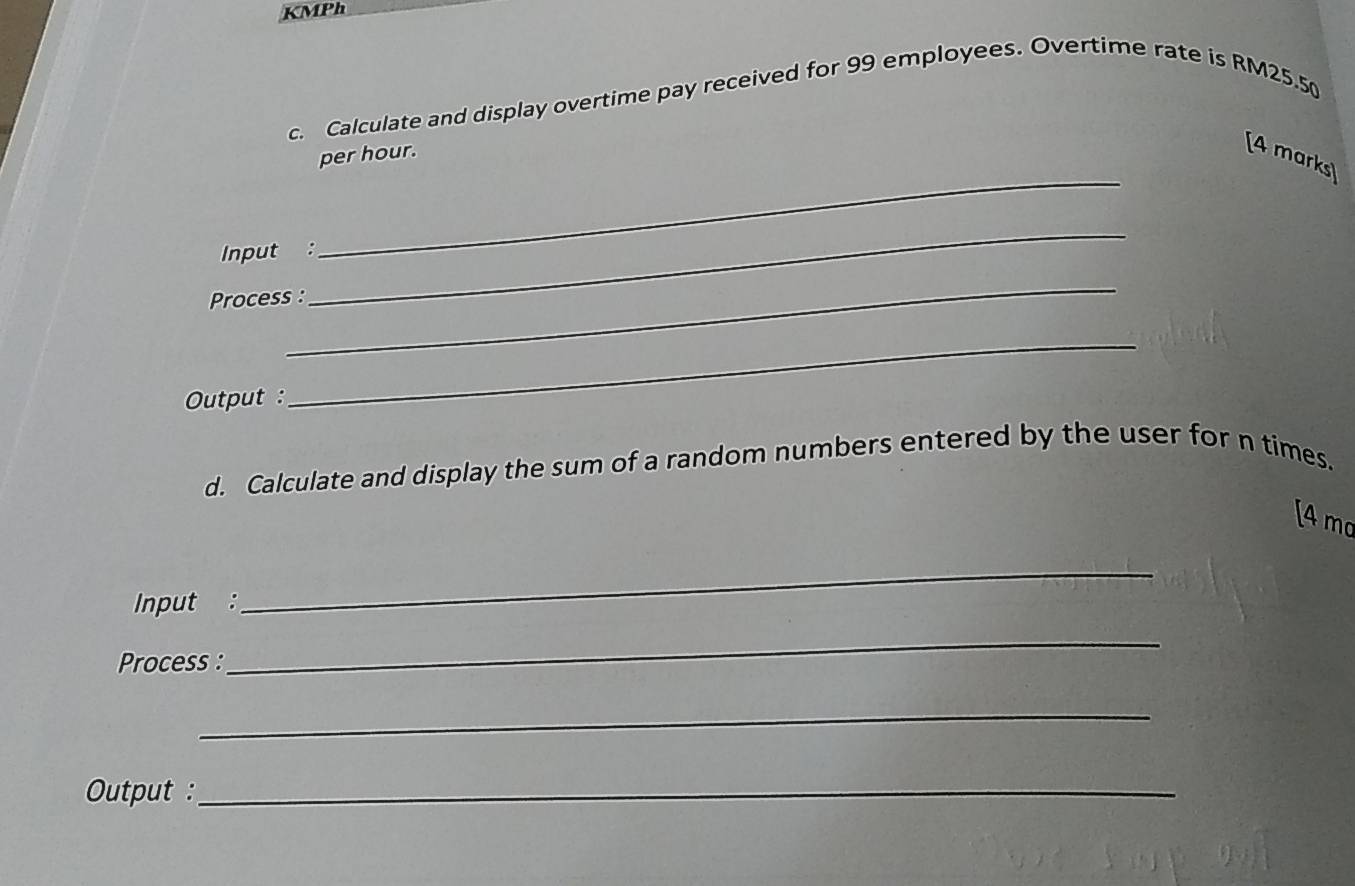 KMPh 
c. Calculate and display overtime pay received for 99 employees. Overtime rate is RM25.5
per hour. 
[4 marks) 
Input : 
_ 
_ 
Process : 
_ 
Output : 
_ 
d. Calculate and display the sum of a random numbers entered by the user for n times. 
[4 mo 
Input : 
_ 
Process : 
_ 
_ 
Output :_