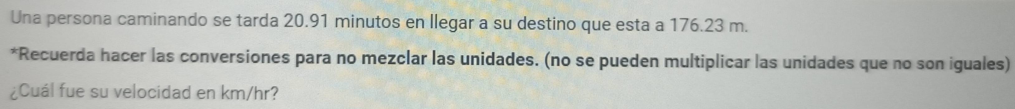 Una persona caminando se tarda 20.91 minutos en llegar a su destino que esta a 176.23 m. 
*Recuerda hacer las conversiones para no mezclar las unidades. (no se pueden multiplicar las unidades que no son iguales) 
¿Cuál fue su velocidad en km/hr?