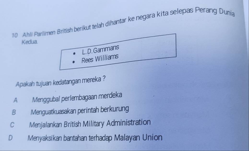 Ahli Parlimen British berikut telah dihantar ke negara kita selepas Perang Dunia
Kedua.
L.D. Gammans
Rees Williams
Apakah tujuan kedatangan mereka ?
A Menggubal perlembagaan merdeka
B Menguatkuasakan perintah berkurung
C Menjalankan British Military Administration
D Menyaksikan bantahan terhadap Malayan Union