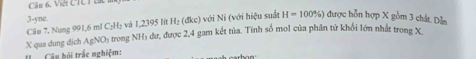 Việt CTCT cá à 
3-yne. :) với Ni (với hiệu suất H=100% ) được hỗn hợp X gồm 3 chất. Dẫn 
Câu 7. Nung 991,6 ml C_2H_2 và 1,2395 lít H_2 ( Ikc
X qua dung dịch AgNO_3 trong NH₃ dư, được 2, 4 gam kết tủa. Tính số mol của phân tử khối lớn nhất trong X. 
Câu hội trắc nghiệm: