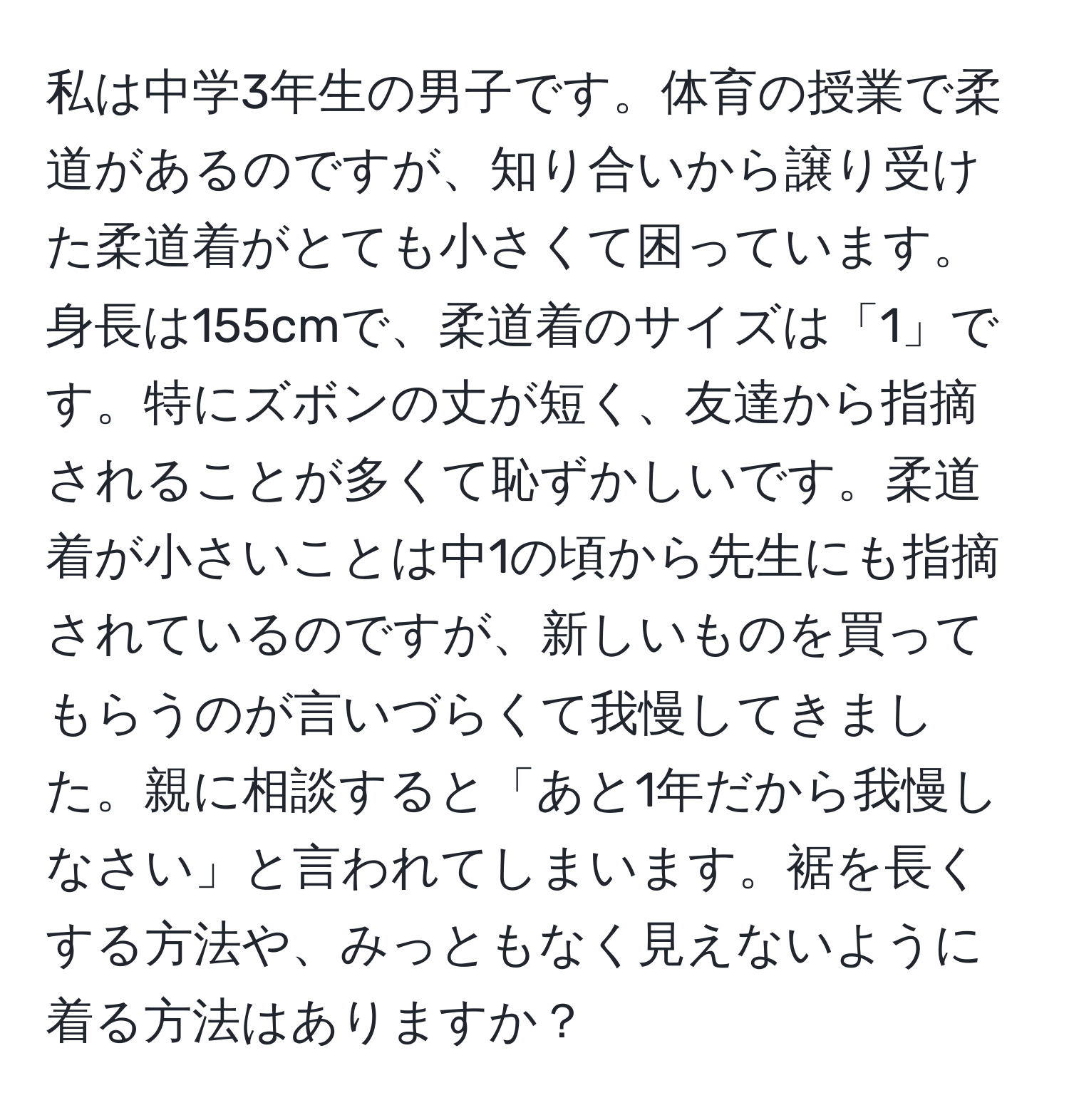 私は中学3年生の男子です。体育の授業で柔道があるのですが、知り合いから譲り受けた柔道着がとても小さくて困っています。身長は155cmで、柔道着のサイズは「1」です。特にズボンの丈が短く、友達から指摘されることが多くて恥ずかしいです。柔道着が小さいことは中1の頃から先生にも指摘されているのですが、新しいものを買ってもらうのが言いづらくて我慢してきました。親に相談すると「あと1年だから我慢しなさい」と言われてしまいます。裾を長くする方法や、みっともなく見えないように着る方法はありますか？