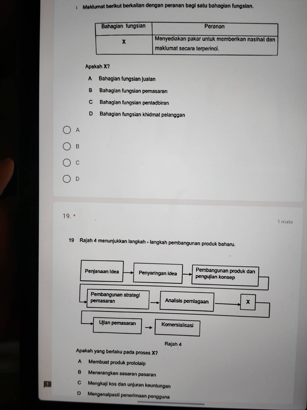 Maklumat berikut berkaitan dengan peranan bagi satu bahagian fungsian.
Apakah X?
A Bahagian fungsian jualan
B Bahagian fungsian pemasaran
C Bahagian fungsian pentadbiran
D Bahagian fungsian khidmat pelanggan
A
B
C
D
19. *
1 mata
19 Rajah 4 menunjukkan langkah - langkah pembangunan produk baharu.
Pembangunan produk dan
Penjanaan Idea Penyaringan Idea pengujian konsep
Pembangunan strategi
pemasaran Analisis pemiagaan x
Ujian pemasaran Komersialisasl
Rajah 4
Apakah yang berlaku pada proses X?
A Membuat produk protolaip
B Menerangkan sasaran pasaran
C Mengkaji kos dan unjuran keuntungan
D Mengenalpasti penerimaan pengguna