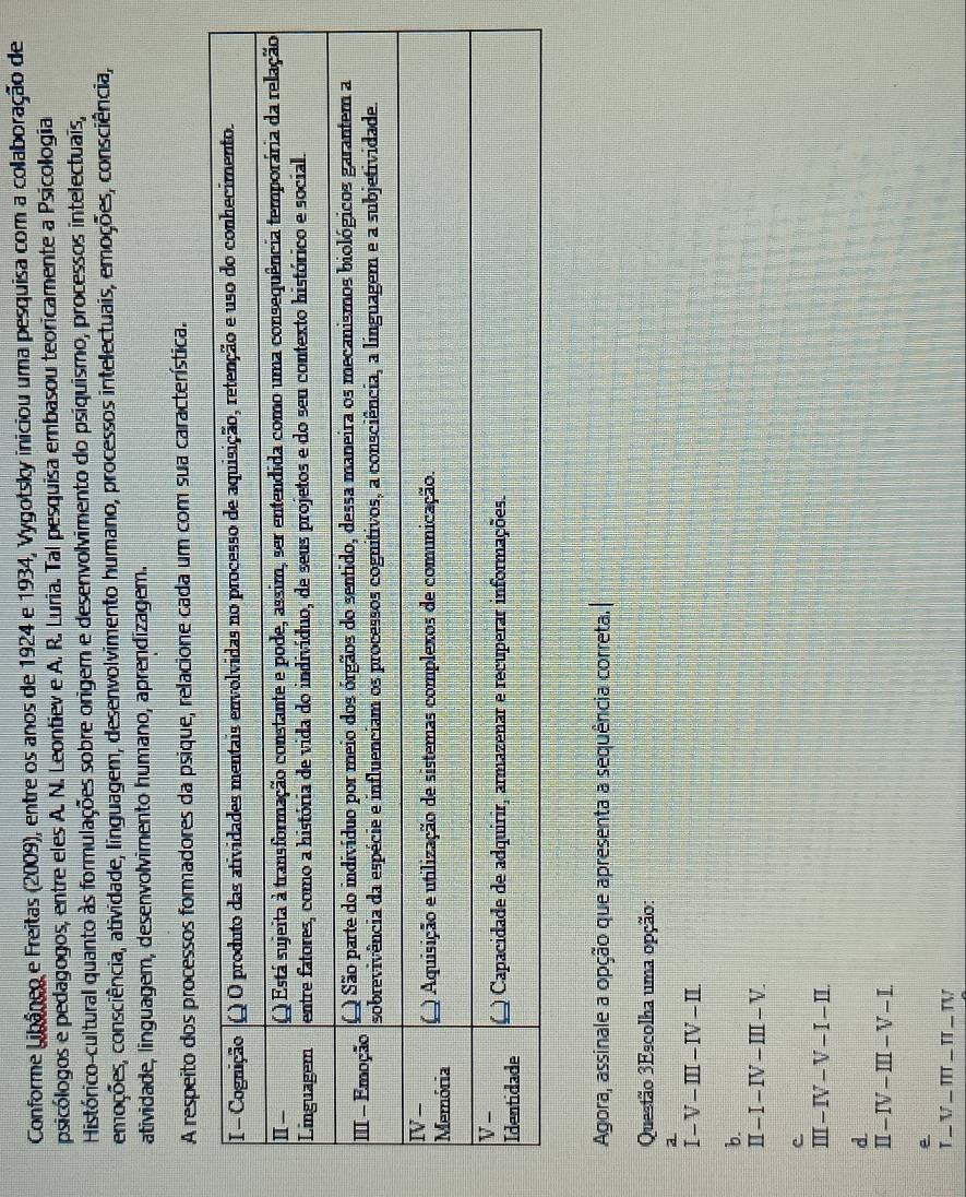 Conforme Libâneo e Freitas (2009), entre os anos de 1924 e 1934, Vygotsky iniciou uma pesquisa com a colaboração de
psicólogos e pedagogos, entre eles A. N. Leontiev e A. R. Luria. Tal pesquisa embasou teoricamente a Psicollogia
Histórico-cultural quanto às formulações sobre origem e desenvolvimento do psiquismo, processos intelectuais,
omoções, consciência, atividade, linguagem, desenvolvimento humano, processos intelectuais, emoções, consciência,
atividade, linguagem, desenvolvimento humano, aprendizagem.
A respeito dos processos formadores da psique, relacione cada um com sua característica.
Agora, assinale a opção que apresenta a sequência correta.
Questão 3Escolha uma opção:
a
I-V-III-IV-II.
b.
II-I-IV-III-V.
-IV-V-I-IL
d.
II-IV-III-V-I.
e
T_ V_ π T_ π _ TV