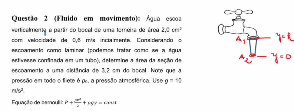 (Fluido em movimento): Água escoa 
verticalmente a partir do bocal de uma torneira de área 2,0cm^2
com velocidade de 0,6 m/s incialmente. Considerando o 
escoamento como laminar (podemos tratar como se a água 
estivesse confinada em um tubo), determine a área da seção de 
escoamento a uma distância de 3,2 cm do bocal. Note que a 
pressão em todo o filete é po, a pressão atmosférica. Use g=10
m/s^2. 
Equação de bernoulli: P+ rho v^2/2 +rho gy=const