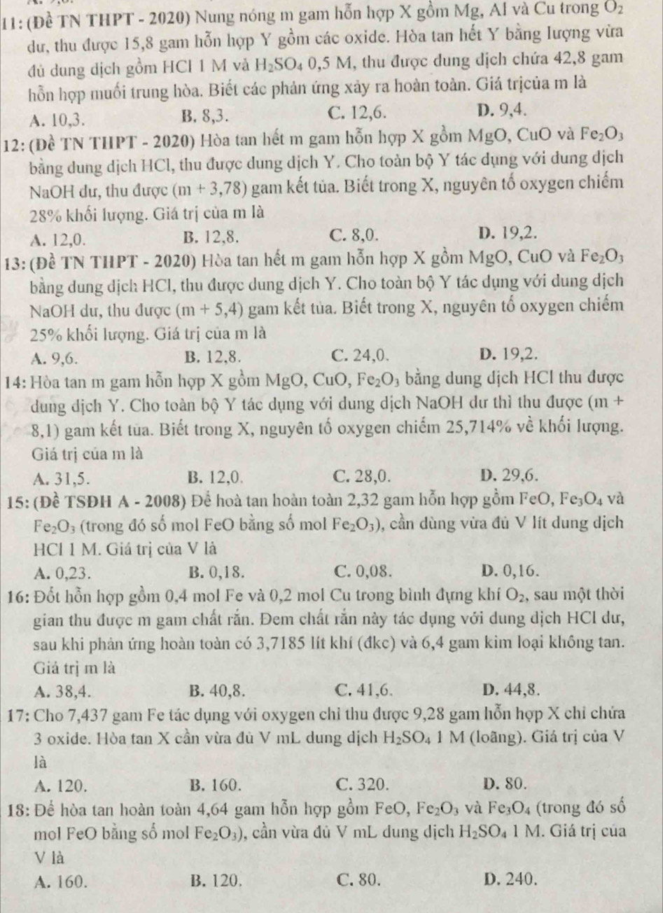 11: (Đề TN THPT - 2020) Nung nóng m gam hỗn hợp X gồm Mg, Al và Cu trong O_2
dư, thu được 15,8 gam hỗn hợp Y gồm các oxide. Hòa tan hết Y bằng lượng vừa
đủ dung dịch gồm HCI 1 M và H_2SO_40,5M , thu được dung dịch chứa 42,8 gam
hỗn hợp muối trung hòa. Biết các phản ứng xảy ra hoàn toàn. Giá trịcủa m là
A. 10,3. B. 8,3. C. 12,6. D. 9,4.
12: (Đề TN THPT - 2020) Hòa tan hết m gam hỗn hợp X gồm MgO, CuO và Fe_2O_3
bằng dung dịch HCl, thu được dung dịch Y. Cho toàn bộ Y tác dụng với dung dịch
NaOH dư, thu được (m+3,78) gam kết tủa. Biết trong X, nguyên tố oxygen chiếm
28% khối lượng. Giá trị của m là
A. 12,0. B. 12,8. C. 8,0. D. 19,2.
13: (Đề TN THPT - 2020) Hòa tan hết m gam hỗn hợp X gồm MgO, CuO và Fe_2O_3
bằng dung dịch HCl, thu được dung dịch Y. Cho toàn bộ Y tác dụng với dung dịch
NaOH du, thu được (m+5,4) gam kết tủa. Biết trong X, nguyên tổ oxygen chiếm
25% khối lượng. Giá trị của m là
A. 9,6. B. 12,8. C. 24,0. D. 19,2.
14: Hòa tan m gam hỗn hợp X gồm MgO,CuO,Fe_2O_3 bằng dung dịch HCl thu được
dung dịch Y. Cho toàn bộ Y tác dụng với dung dịch NaOH dư thì thu được (m |-
8,1) gam kết tua. Biết trong X, nguyên tố oxygen chiếm 25,714% về khối lượng.
Giá trị của m là
A. 31,5. B. 12,0. C. 28,0. D. 29,6.
15: (Đề TSĐH A - 2008) Để hoà tan hoàn toàn 2,32 gam hỗn hợp gồm FeO, Fe_3O_4 và
Fe_2O_3 (trong đó số mol FeO bằng số mol Fe_2O_3) , cần dùng vừa đủ V lít dung dịch
HCl 1 M. Giá trị của V là
A. 0,23. B. 0,18. C. 0,08. D. 0,16.
16: Đốt hỗn hợp gồm 0,4 mol Fe và 0,2 mol Cu trong bình đựng khí O_2 , sau một thời
gian thu được m gam chất rắn. Đem chất rắn này tác dụng với dung dịch HCl dư,
sau khi phản ứng hoàn toàn có 3,7185 lít khí (đkc) và 6,4 gam kim loại không tan.
Giá trị m là
A. 38,4. B. 40,8. C. 41,6. D. 44,8.
17: Cho 7,437 gam Fe tác dụng với oxygen chỉ thu được 9,28 gam hỗn hợp X chỉ chứa
3 oxide. Hòa tan X cần vừa đù V mL dung dịch H_2SO_4 1 M (loãng). Giá trị của V
là
A. 120. B. 160. C. 320. D. 80.
18: Để hòa tan hoàn toàn 4,64 gam hỗn hợp gồm FeO, Fe_2O_3 và Fe_3O_4 (trong đó số
mol FeO bằng số mol Fe_2O_3) , cần vừa đủ V mL dung dịch H_2SO_4 1 M. Giá trị của
V là
A. 160. B. 120. C. 80. D. 240.