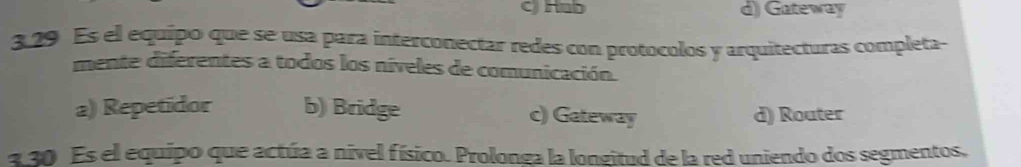 C) Hub d) Gateway
3.29 Es el equípo que se usa para interconectar redes con protocolos y arquitecturas completa-
mente diferentes a todos los níveles de comunicación.
a) Repetidor b) Bridge c) Gateway d) Router
a 30 Es el equipo que actúa a nivel físico. Prolonga la longitud de la red uniendo dos segmentos,