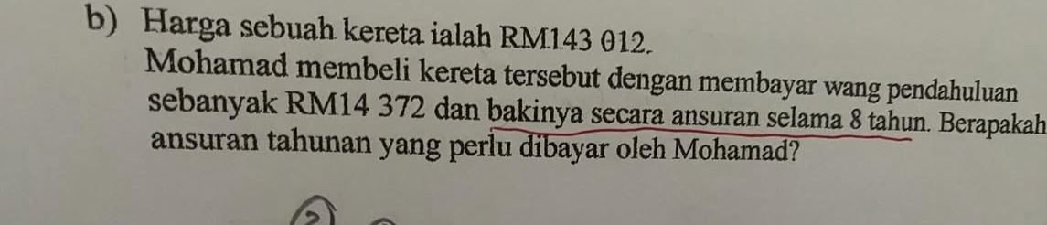 Harga sebuah kereta ialah RM143 012. 
Mohamad membeli kereta tersebut dengan membayar wang pendahuluan 
sebanyak RM14 372 dan bakinya secara ansuran selama 8 tahun. Berapakah 
ansuran tahunan yang perlu dibayar oleh Mohamad?