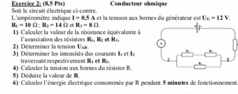 (8,5 Pts) Conducteur ohmique
Soit le circuit électrique ci-contre.
L'ampèremètre indique I=0.5A et la tension aux bornes du générateur est U_G=12V.
R_1=10Omega ;R_2=14Omega et R_3=8Omega .
1) Calculer la valeur de la résistance équivalente à
l'association des résistors R_1,R_2 et R_3.
2) Déterminer la tension U_AB.
3) Déterminer les intensités des courants I_1 et I_2
traversant respectivement R_1 et R_3
4) Calculer la tension aux bornes du résistor R.
5) Déduire la valeur de R.
6) Calculer l'énergie électrique consommée par R pendant 5 minutes de fonctionnement.