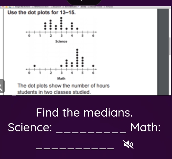 Use the dot plots for 13-15. 
The dot plots show the number of hours
students in two classes studied. 
Find the medians. 
_ 
Science: Math: 
_