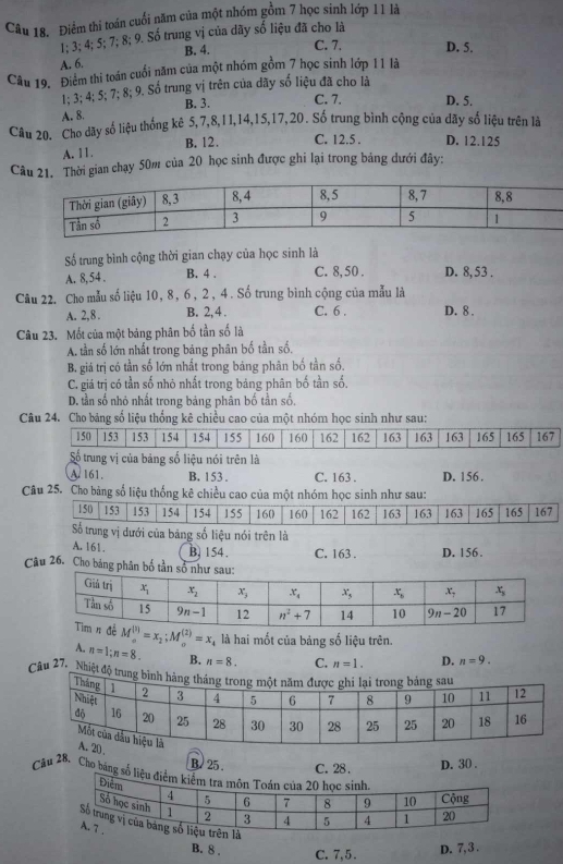 Điểm thi toán cuối năm của một nhóm gồm 7 học sinh lớp 11 là
1; 3; 4; 5; 7; 8; 9. Số trung vị của dãy số liệu đã cho là
A. 6. B. 4. C. 7, D. 5.
Câu 19. Điểm thi toán cuối năm của một nhóm gồm 7 học sinh lớp 11 là
1; 3; 4; 5; 7; 8; 9. Số trung vị trên của dãy số liệu đã cho là
A. 8. B. 3. C. 7. D. 5.
Câu 20. Cho dãy số liệu thống kê 5,7,8,1I,14,15,17,20. Số trung bình cộng của dãy số liệu trên là
A. 11. B. 12. C. 12.5 . D. 12.125
Câu 21. Thời gian chạy 50m của 20 học sinh được ghi lại trong bảng dưới đây:
Số trung bình cộng thời gian chạy của học sinh là
A. 8,54 . B. 4 . C. 8, 50 . D. 8, 53 .
Câu 22. Cho mẫu số liệu 10, 8, 6, 2, 4. Số trung bình cộng của mẫu là
A. 2,8 . B. 2, 4 . C. 6 . D. 8 .
Câu 23. Mốt của một bảng phân bố tần số là
A. tần số lớn nhất trong bảng phân bố tần số,
B. giá trị có tần số lớn nhất trong bảng phân bố tần số.
C. giả trị có tần số nhỏ nhất trong bảng phân bố tần số.
D. tần số nhỏ nhất trong bảng phân bố tần số.
Câu 24. Cho bảng số liệu thống kê chiều cao của một nhóm học sinh như sau:
150 153 153 154 154 155 160 160 162 162 163 163 163 165 165 167
Số trung vị của bảng số liệu nói trên là
A 161. B. 153 . C. 163 . D. 156 .
Câu 25. Cho bảng số liệu thống kê chiều cao của một nhóm học sinh như sau:
150 153 153 154 154 155 160 160 162 162 163 163 163 165 165 167
Số trung vị dưới của bảng số liệu nói trên là
A. 161. B. 154. C. 163 . D. 156.
Câu 26. Cho bảng phân bố tần sổ
M_(3) endarray =x_2;Mbeginarrayr (2) endarray =x_2)=x_ là hai mốt của bảng số liệu trên.
A. n=1;n=8. B. n=8. C. n=1. D. n=9.
Câu 27. _Nhiệt độ t
B. 25 C. 28 . D. 30 .
Câu 28. Cho băng số l
B. 8 . C. 7,5 . D. 7, 3 .