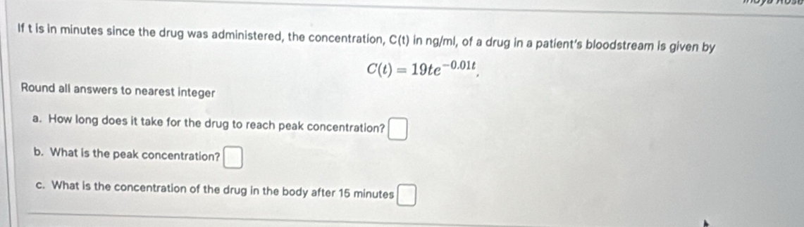 If t is in minutes since the drug was administered, the concentration, C(t) in ng/ml, of a drug in a patient's bloodstream is given by
C(t)=19te^(-0.01t). 
Round all answers to nearest integer 
a. How long does it take for the drug to reach peak concentration? □ 
b. What is the peak concentration? □ 
c. What is the concentration of the drug in the body after 15 minutes □