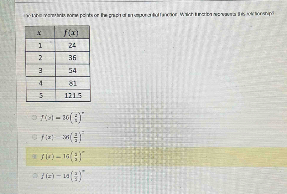 The table represents some points on the graph of an exponential function. Which function represents this relationship?
f(x)=36( 2/3 )^x
f(x)=36( 3/2 )^x
f(x)=16( 2/3 )^x
f(x)=16( 3/2 )^x