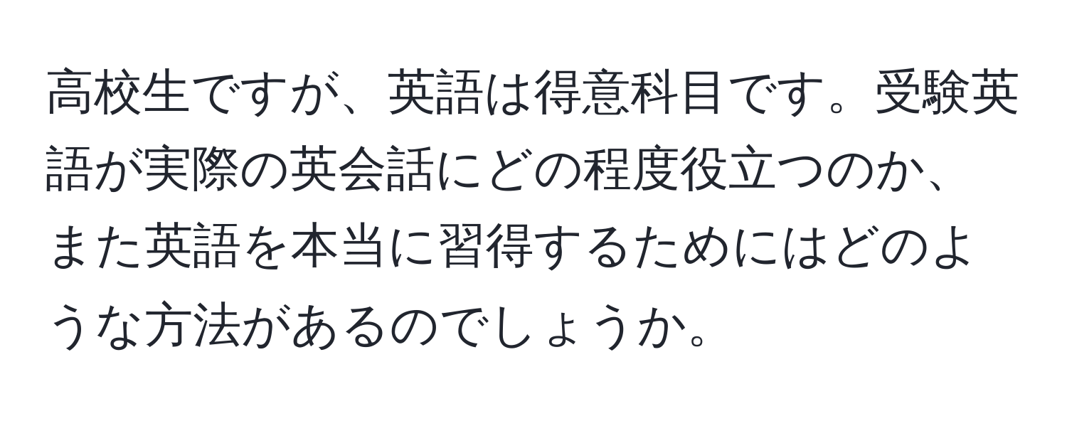 高校生ですが、英語は得意科目です。受験英語が実際の英会話にどの程度役立つのか、また英語を本当に習得するためにはどのような方法があるのでしょうか。