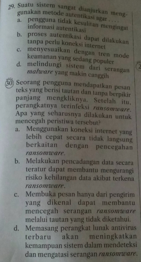 Suatu sistem sangat dianjurkan meng-
gunakan metode autentikasi agar . . . .
a. pengguna tidak kesulitan mengingat
informasi autentikasi
b. proses autentikasi dapat dilakukan
tanpa perlu koneksi internet
c. menyesuaikan dengan tren mode
keamanan yang sedang populer a
2
d. melindungi sistem dari serangan
malware yang makin canggih
30 Seorang pengguna mendapatkan pesan
teks yang berisi tautan dan tanpa berpikir
panjang mengkliknya. Setelah itu,
perangkatnya terinfeksi ransomware.
Apa yang seharusnya dilakukan untuk
mencegah peristiwa tersebut?
a. Menggunakan koneksi internet yang
lebih cepat secara tidak langsung
berkaitan dengan pencegahan
ransomware.
b. Melakukan pencadangan data secara
teratur dapat membantu mengurangi
risiko kehilangan data akibat terkena
ransomware.
c. Membuka pesan hanya dari pengirim
yang dikenal dapat membantu
mencegah serangan ransomware
melalui tautan yang tidak diketahui.
d. Memasang perangkat lunak antivirus
terbaru akan meningkatkan
kemampuan sistem dalam mendeteksi
dan mengatasi serangan ransomware.