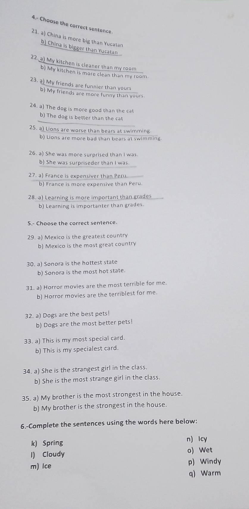 4.- Choose the correct sentence.
21. a) China is more big than Yucatan
b) China is bigger than Yucatan
22. a) My kitchen is cleaner than my room
b) My kitchen is more clean than my room.
23. a) My friends are funnier than yours
b) My friends are more funny than yours.
24. a) The dog is more good than the cat
b) The dog is better than the cat
25. a) Lions are worse than bears at swimming.
b) Lions are more bad than bears at swimming.
26. a) She was more surprised than I was.
b) She was surpriseder than I was.
27. a) France is expensiver than Peru
b) France is more expensive than Peru.
28. a) Learning is more important than grades
b) Learning is importanter than grades.
5.- Choose the correct sentence.
29. a) Mexico is the greatest country
b) Mexico is the most great country
30. a) Sonora is the hottest state
b) Sonora is the most hot state.
31. a) Horror movies are the most terrible for me.
b) Horror movies are the terriblest for me.
32. a) Dogs are the best pets!
b) Dogs are the most better pets!
33. a) This is my most special card.
b) This is my specialest card.
34. a) She is the strangest girl in the class.
b) She is the most strange girl in the class.
35. a) My brother is the most strongest in the house.
b) My brother is the strongest in the house.
6.-Complete the sentences using the words here below:
k) Spring
n) Icy
I) Cloudy
o) Wet
m) Ice
p) Windy
q) Warm