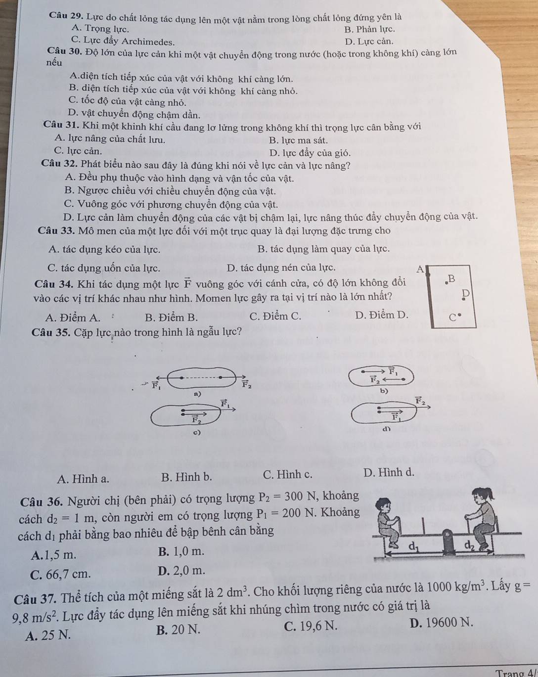 Lực do chất lỏng tác dụng lên một vật nằm trong lòng chất lỏng đứng yên là
A. Trọng lực. B. Phản lực.
C. Lực đẩy Archimedes. D. Lực cản.
Câu 30. Độ lớn của lực cản khi một vật chuyển động trong nước (hoặc trong không khí) cảng lớn
nếu
A.diện tích tiếp xúc của vật với không khí càng lớn.
B. diện tích tiếp xúc của vật với không khí càng nhỏ.
C. tốc độ của vật càng nhỏ.
D. vật chuyển động chậm dần.
Câu 31. Khi một khinh khí cầu đang lơ lửng trong không khí thì trọng lực cân bằng với
A. lực nâng của chất lưu. B. lực ma sát.
C. lực cản. D. lực đầy của gió.
Câu 32. Phát biểu nào sau đây là đúng khi nói về lực cản và lực nâng?
A. Đều phụ thuộc vào hình dạng và vận tốc của vật.
B. Ngược chiều với chiều chuyển động của vật.
C. Vuông góc với phương chuyển động của vật.
D. Lực cản làm chuyển động của các vật bị chậm lại, lực nâng thúc đẩy chuyển động của vật.
Câu 33. Mô men của một lực đối với một trục quay là đại lượng đặc trưng cho
A. tác dụng kéo của lực. B. tác dụng làm quay của lực.
C. tác dụng uốn của lực. D. tác dụng nén của lực. A
D
Câu 34. Khi tác dụng một lực F vuông góc với cánh cửa, có độ lớn không đổi X
vào các vị trí khác nhau như hình. Momen lực gây ra tại vị trí nào là lớn nhất?
A. Điểm A. B. Điểm B. C. Điểm C. D. Điểm D. C^(·)
Câu 35. Cặp lực nào trong hình là ngẫu lực?
vector F_1
vector F_2
vector F_1
vector F_2
a)
b)
vector F_1
vector F_2
vector F_2
vector F_1
c)
d)
A. Hình a. B. Hình b. C. Hình c. D. Hình d.
Câu 36. Người chị (bên phải) có trọng lượng P_2=300N , khoản
cách d_2=1m , còn người em có trọng lượng P_1=200N. Khoản
cách d_1 phải bằng bao nhiêu để bập bênh cân bằng
A.1,5 m. B. 1,0 m.
C. 66,7 cm. D. 2,0 m.
Câu 37. Thể tích của một miếng sắt là 2dm^3. Cho khối lượng riêng của nước là 1000kg/m^3. Lấy g=
9,8m/s^2. Lực đầy tác dụng lên miếng sắt khi nhúng chìm trong nước có giá trị là
A. 25 N. B. 20 N. C. 19,6 N. D. 19600 N.
Trano 4/