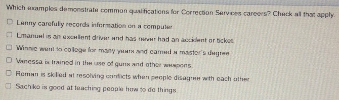 Which examples demonstrate common qualifications for Correction Services careers? Check all that apply.
Lenny carefully records information on a computer.
Emanuel is an excellent driver and has never had an accident or ticket.
Winnie went to college for many years and earned a master's degree.
Vanessa is trained in the use of guns and other weapons.
Roman is skilled at resolving conflicts when people disagree with each other.
Sachiko is good at teaching people how to do things.