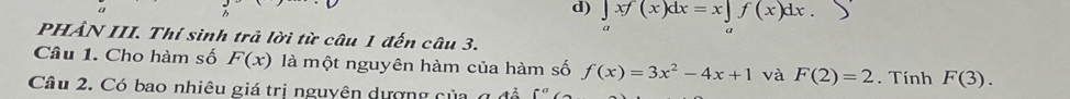 ∈tlimits _axf(x)dx=x∈tlimits _af(x)dx. 
PHẢN III. Thí sinh trả lời từ câu 1 đến câu 3. 
Câu 1. Cho hàm số F(x) là một nguyên hàm của hàm số f(x)=3x^2-4x+1 và F(2)=2. Tính F(3). 
Câu 2. Có bao nhiêu giá trị nguyên dượng của g để f°