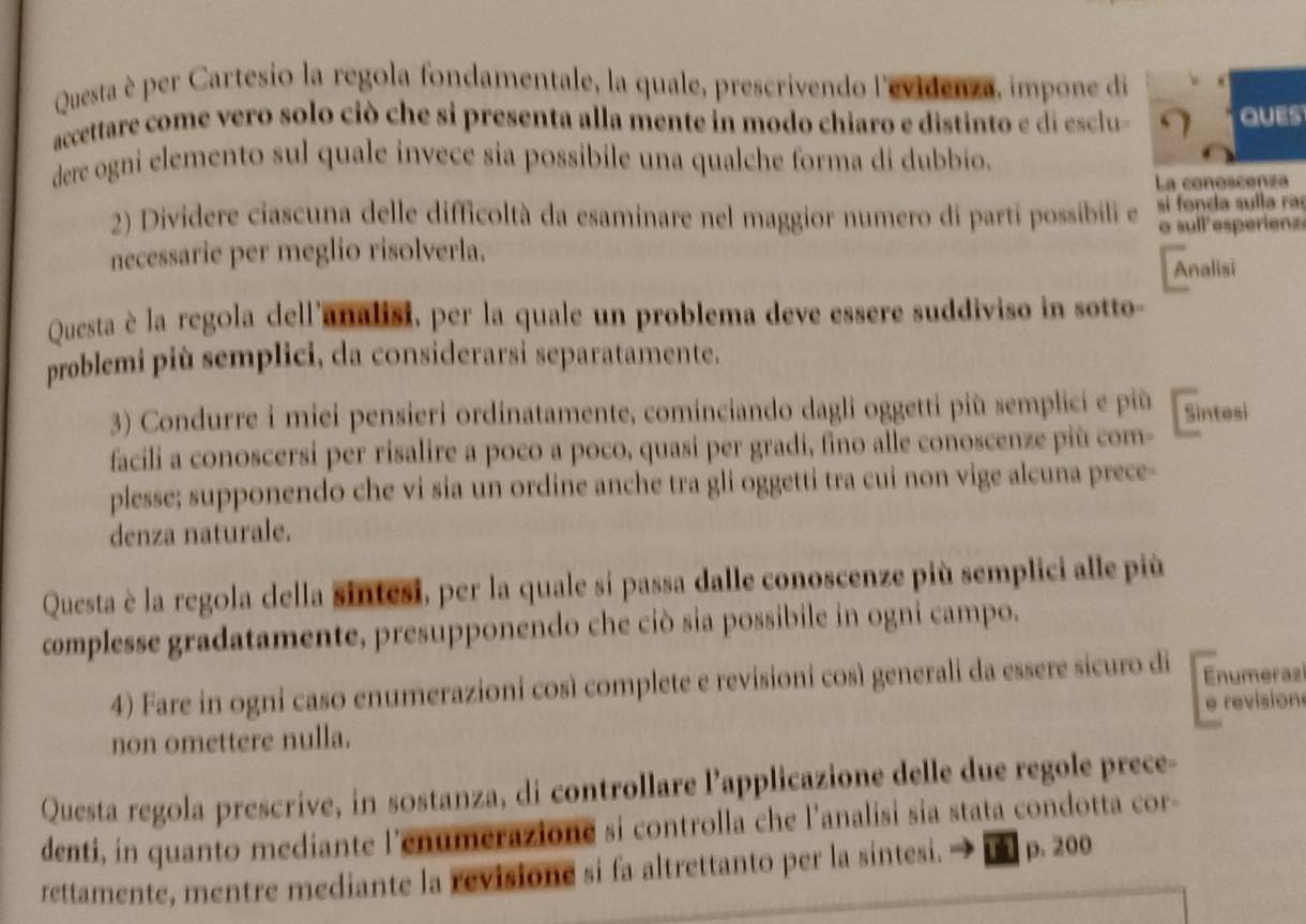 Questa è per Cartesio la regola fondamentale, la quale, prescrivendo l'evidenza, impone di
accettare come vero solo ciò che si presenta alla mente in modo chiaro e distinto e di esclu Ques
dere ogni elemento sul quale invece sia possibile una qualche forma di dubbio.
La conoscenza
2) Dividere ciascuna delle difficoltà da esaminare nel maggior numero di parti possibili e si fonda sulla ra
necessarie per meglio risolverla. o sull'esperienz
Analisi
Questa è la regola dell'analisi, per la quale un problema deve essere suddiviso in sotto-
problemi più semplici, da considerarsi separatamente.
3) Condurre i miei pensieri ordinatamente, cominciando dagli oggetti più semplici e più Sintesi
facili a conoscersi per risalire a poco a poco, quasi per gradi, fino alle conoscenze più com-
plesse; supponendo che vi sia un ordine anche tra gli oggetti tra cui non vige alcuna prece-
denza naturale.
Questa è la regola della sintesi, per la quale si passa dalle conoscenze più semplici alle più
complesse gradatamente, presupponendo che ciò sia possibile in ogni campo.
4) Fare in ogni caso enumerazioni così complete e revisioni così generali da essere sicuro di Enumeraz
e revision
non omettere nulla.
Questa regola prescrive, in sostanza, di controllare l’applicazione delle due regole prece-
denti, in quanto mediante l'enumerazione si controlla che l’analisi sia stata condotta cor-
rettamente, mentre mediante la revisione si fa altrettanto per la sintesi. p. 200