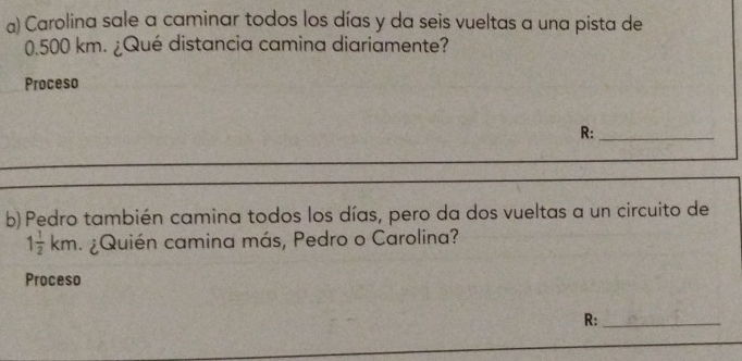 Carolina sale a caminar todos los días y da seis vueltas a una pista de
0.500 km. ¿Qué distancia camina diariamente? 
Proceso 
R:_ 
b) Pedro también camina todos los días, pero da dos vueltas a un circuito de
1 1/2 km ¿Quién camina más, Pedro o Carolina? 
Proceso 
R:_