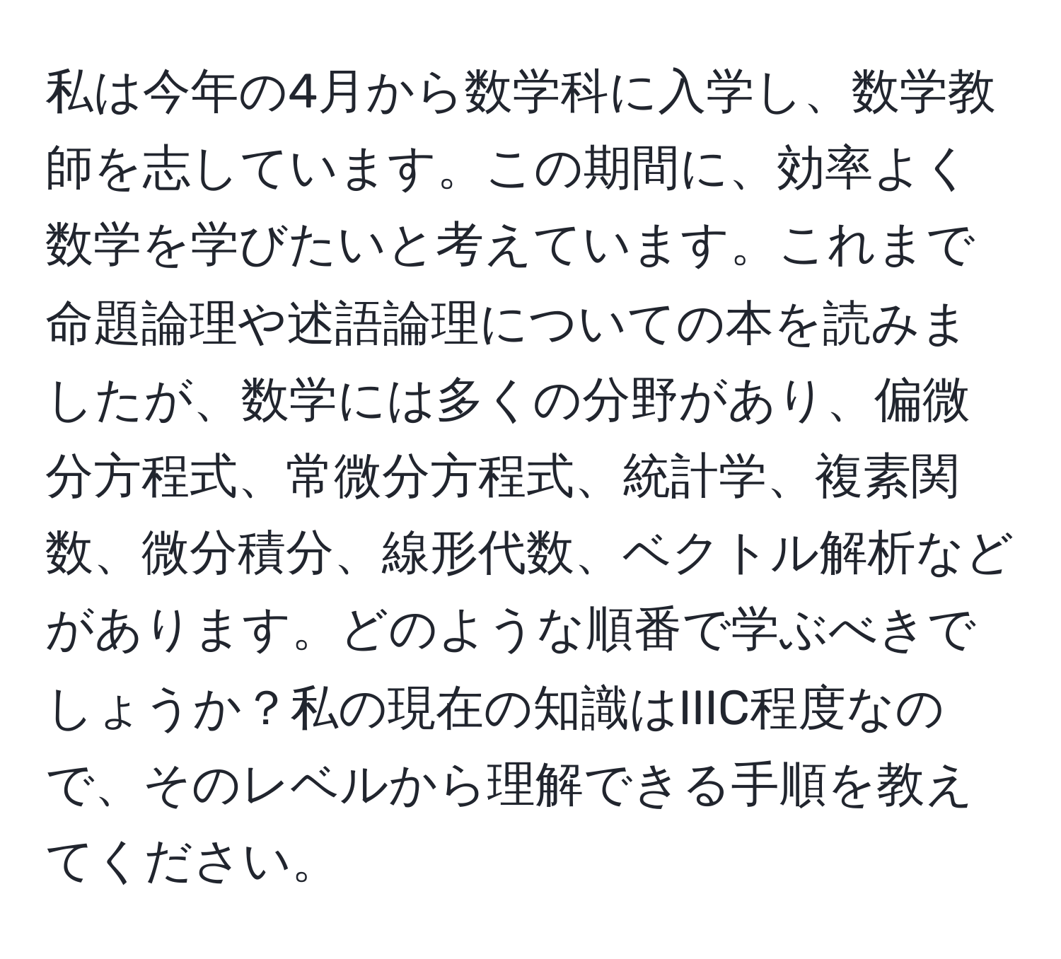 私は今年の4月から数学科に入学し、数学教師を志しています。この期間に、効率よく数学を学びたいと考えています。これまで命題論理や述語論理についての本を読みましたが、数学には多くの分野があり、偏微分方程式、常微分方程式、統計学、複素関数、微分積分、線形代数、ベクトル解析などがあります。どのような順番で学ぶべきでしょうか？私の現在の知識はIIIC程度なので、そのレベルから理解できる手順を教えてください。