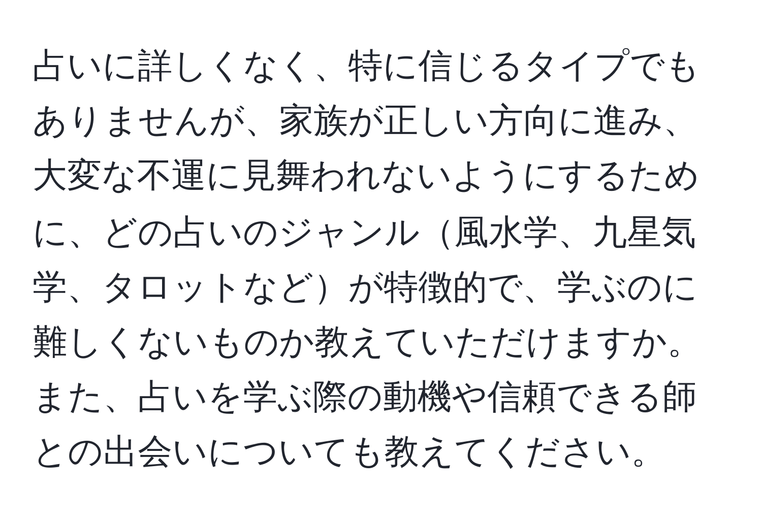 占いに詳しくなく、特に信じるタイプでもありませんが、家族が正しい方向に進み、大変な不運に見舞われないようにするために、どの占いのジャンル風水学、九星気学、タロットなどが特徴的で、学ぶのに難しくないものか教えていただけますか。また、占いを学ぶ際の動機や信頼できる師との出会いについても教えてください。