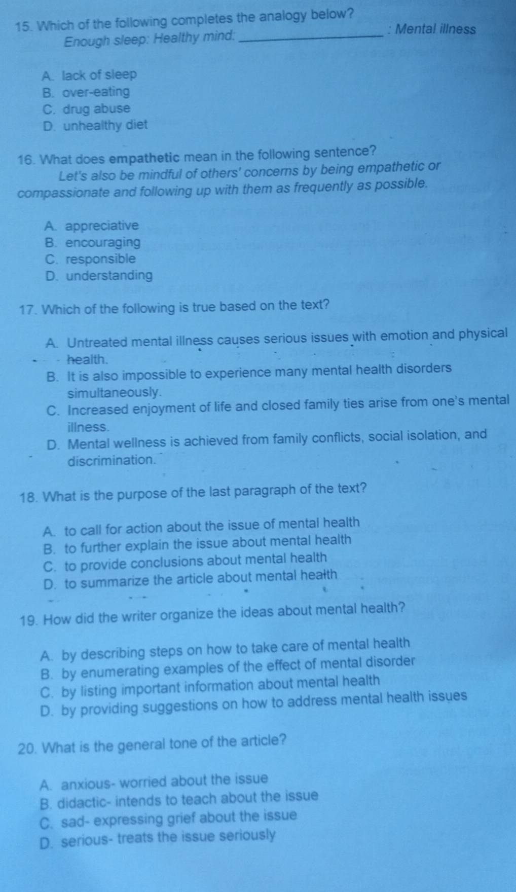 Which of the following completes the analogy below?
Enough sleep: Healthy mind:_
: Mental illness
A. lack of sleep
B. over-eating
C. drug abuse
D. unhealthy diet
16. What does empathetic mean in the following sentence?
Let's also be mindful of others' concerns by being empathetic or
compassionate and following up with them as frequently as possible.
A. appreciative
B. encouraging
C. responsible
D. understanding
17. Which of the following is true based on the text?
A. Untreated mental illness causes serious issues with emotion and physical
health.
B. It is also impossible to experience many mental health disorders
simultaneously.
C. Increased enjoyment of life and closed family ties arise from one's mental
illness.
D. Mental wellness is achieved from family conflicts, social isolation, and
discrimination.
18. What is the purpose of the last paragraph of the text?
A. to call for action about the issue of mental health
B. to further explain the issue about mental health
C. to provide conclusions about mental health
D. to summarize the article about mental health
19. How did the writer organize the ideas about mental health?
A. by describing steps on how to take care of mental health
B. by enumerating examples of the effect of mental disorder
C. by listing important information about mental health
D. by providing suggestions on how to address mental health issues
20. What is the general tone of the article?
A. anxious- worried about the issue
B. didactic- intends to teach about the issue
C. sad- expressing grief about the issue
D. serious- treats the issue seriously