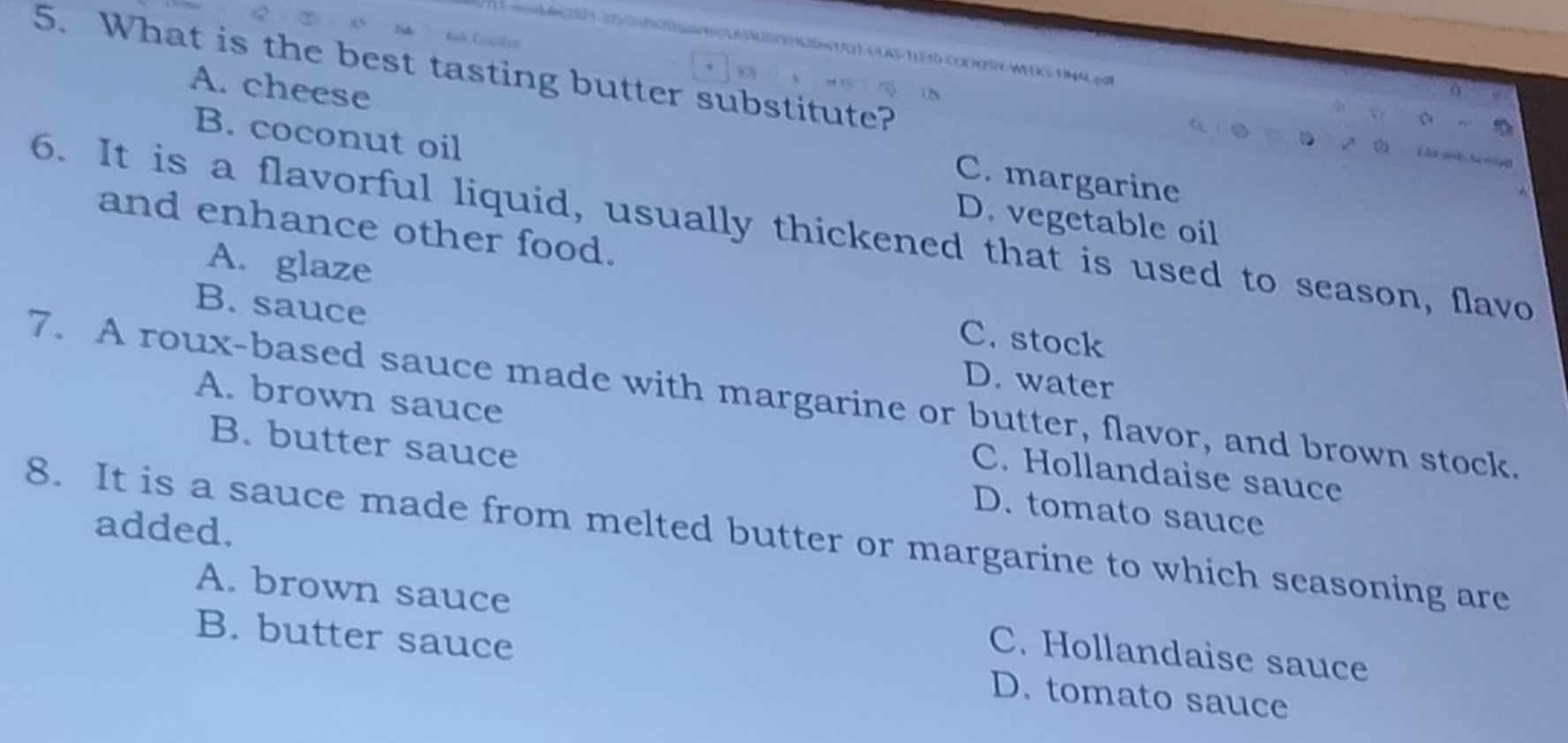 tO COOHR WEK S F MAL ga
5. What is the best tasting butter substitute?
B. coconut oil
A. cheese C. margarine
D. vegetable oil
and enhance other food.
6. It is a flavorful liquid, usually thickened that is used to season, flavo
A. glaze C. stock
B. sauce D. water
7. A roux-based sauce made with margarine or butter, flavor, and brown stock. A. brown sauce
C. Hollandaise sauce
B. butter sauce D. tomato sauce
added.
8. It is a sauce made from melted butter or margarine to which scasoning are
A. brown sauce C. Hollandaise sauce
B. butter sauce D. tomato sauce