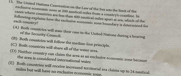 The United Nations Convention on the Law of the Sea sets the limit of the
exclusive economic zone at 200 nautical miles from a country’s coastline. In
cases where countries are less than 400 nautical miles apart at sea, which of the
following explains how the exclusive economic zone boundary is determined for
each country?
(A) Both countries will state their case to the United Nations during a hearing
of the Security Council.
(B)- Both countries will follow the median-line principle.
(C) Both countries will share all of the water area.
(D) Neither country can claim the area as an exclusive economic zone because
the area is considered international water.
(E) Both countries will receive increased territorial sea claims up to 24 nautical
miles but will have no exclusive economic zone.