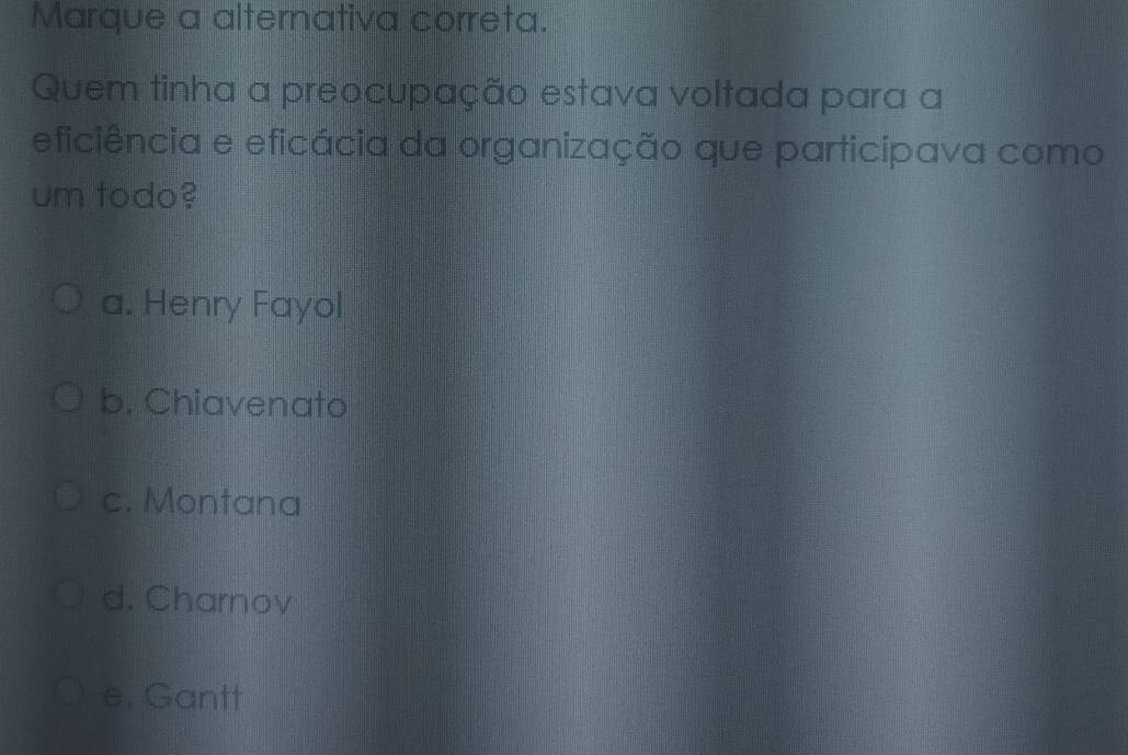 Marque a alternativa correta.
Quem tinha a preocupação estava voltada para a
eficiência e eficácia da organização que participava como
um todo?
a. Henry Fayol
b. Chiavenato
c. Montana
d. Charnov
e. Gantt