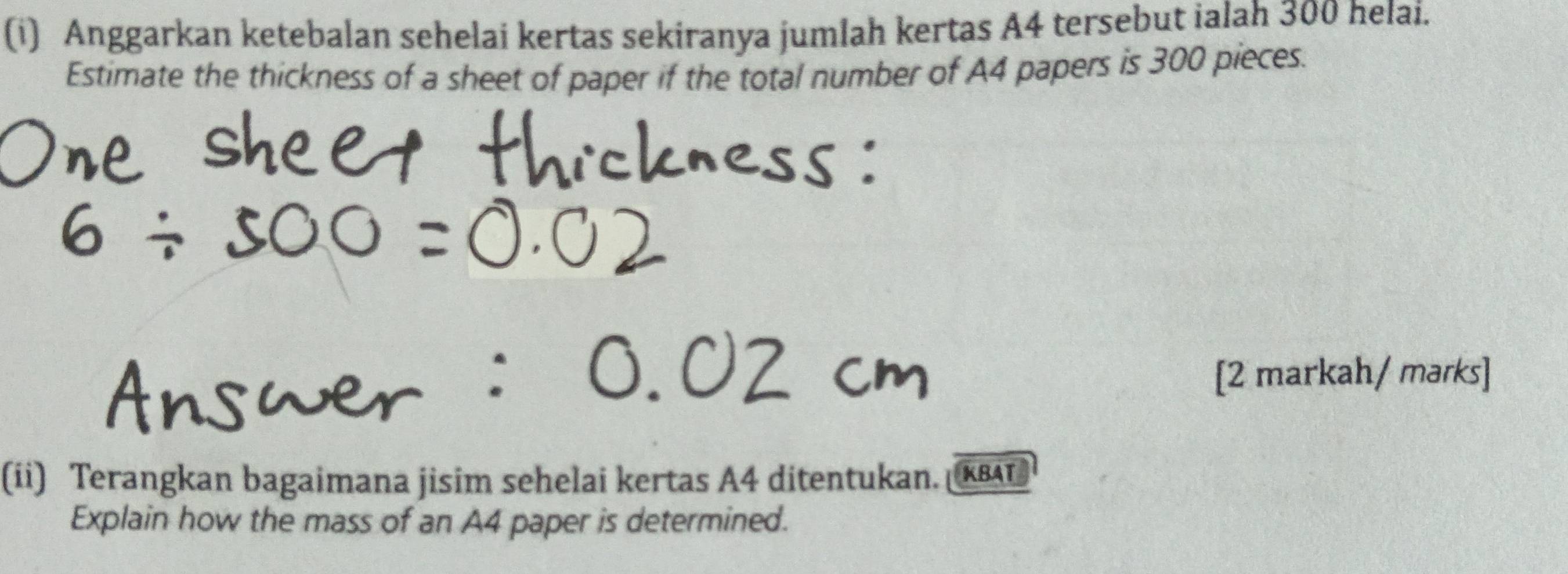 Anggarkan ketebalan sehelai kertas sekiranya jumlah kertas A4 tersebut ialah 300 helai. 
Estimate the thickness of a sheet of paper if the total number of A4 papers is 300 pieces. 
[2 markah/ marks] 
(ii) Terangkan bagaimana jisim sehelai kertas A4 ditentukan. KAL 
Explain how the mass of an A4 paper is determined.