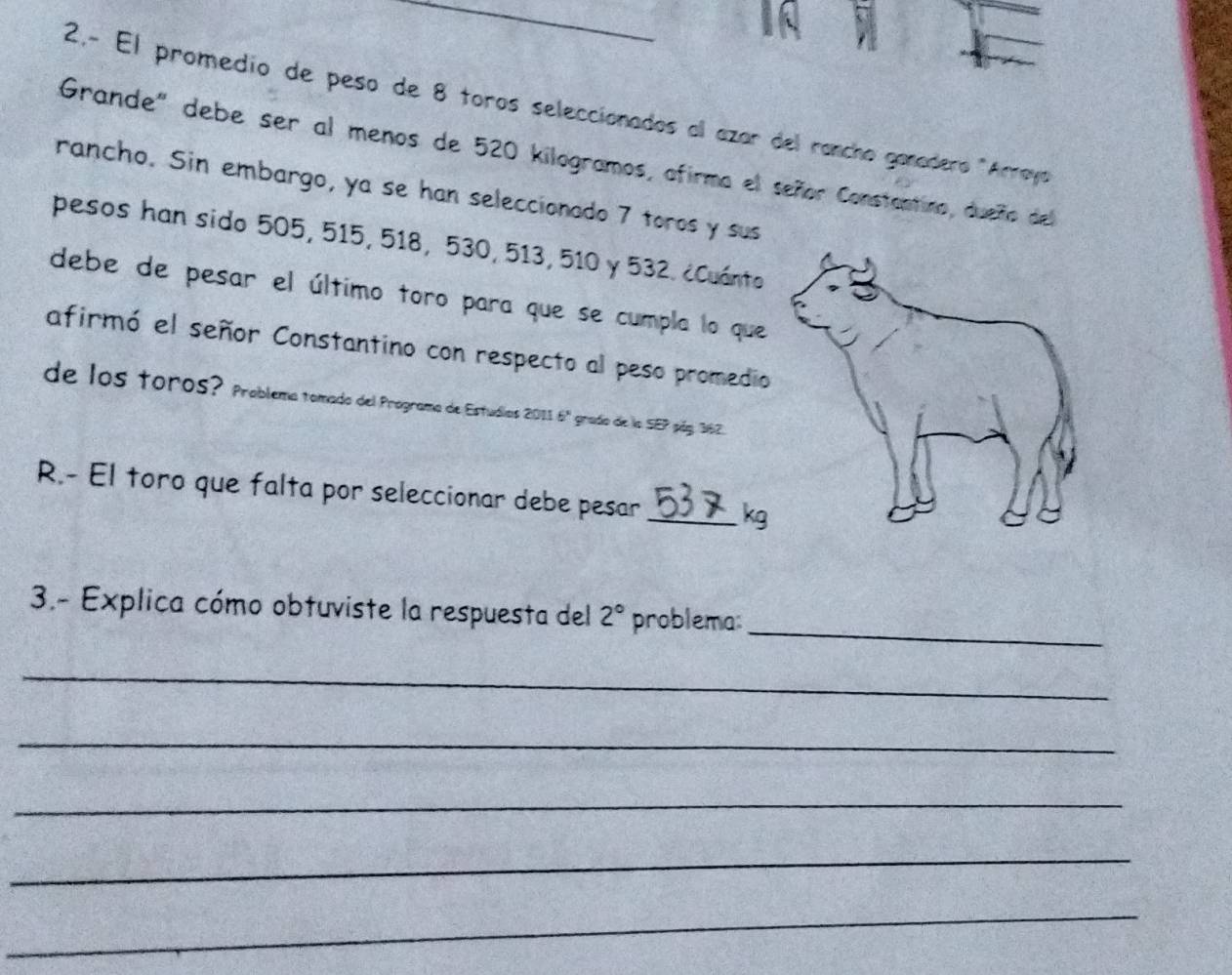 2.- El promedio de peso de 8 toros seleccionados al azar del rancho ganadero "Arraya 
Grande" debe ser al menos de 520 kilogramos, afirma el señor Constantino, dueño del 
rancho. Sin embargo, ya se han seleccionado 7 toros y sus 
pesos han sido 505, 515, 518, 530, 513, 510 y 532. ¿Cuánto 
debe de pesar el último toro para que se cumpla lo que 
afirmó el señor Constantino con respecto al peso promedio 
de los toros? Problema tomado del Programa de Estudios 2011 6ª grado de la SEP páy. 362. 
R.- El toro que falta por seleccionar debe pesar _kg 
_ 
3.- Explica cómo obtuviste la respuesta del 2° problema: 
_ 
_ 
_ 
_ 
_