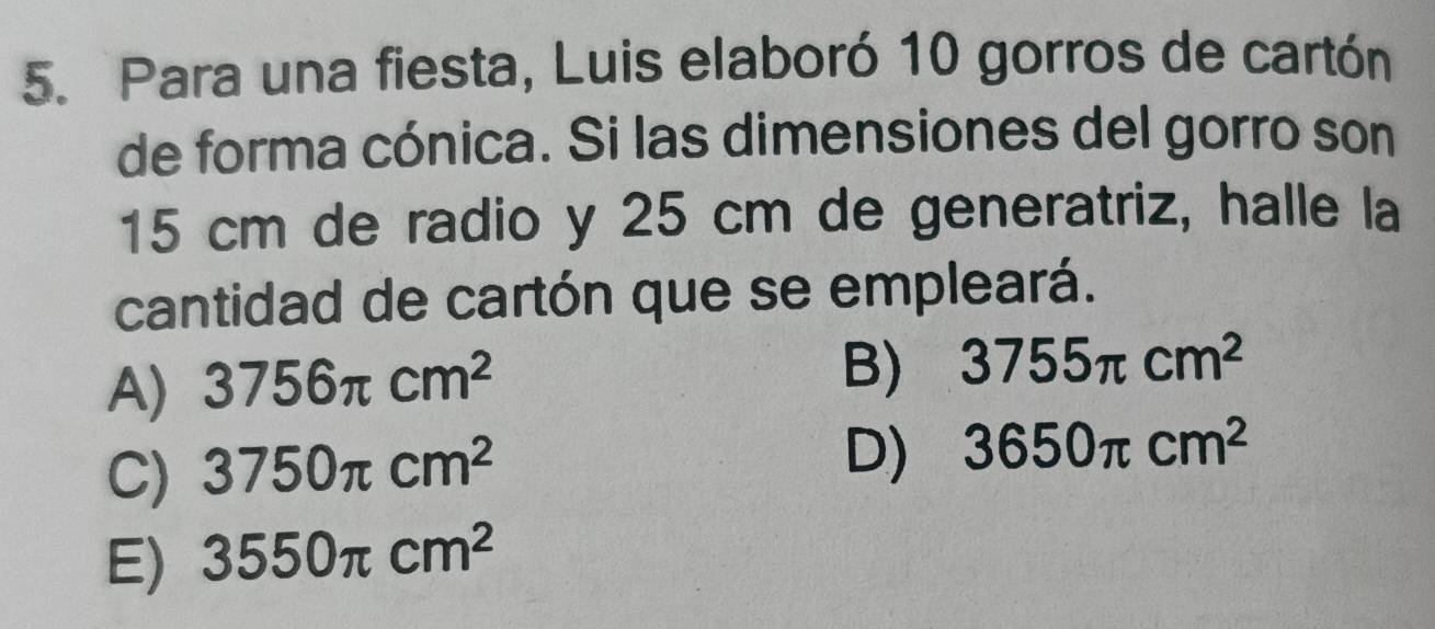 Para una fiesta, Luis elaboró 10 gorros de cartón
de forma cónica. Si las dimensiones del gorro son
15 cm de radio y 25 cm de generatriz, halle la
cantidad de cartón que se empleará.
A) 3756π cm^2
B) 3755π cm^2
C) 3750π cm^2
D) 3650π cm^2
E) 3550π cm^2