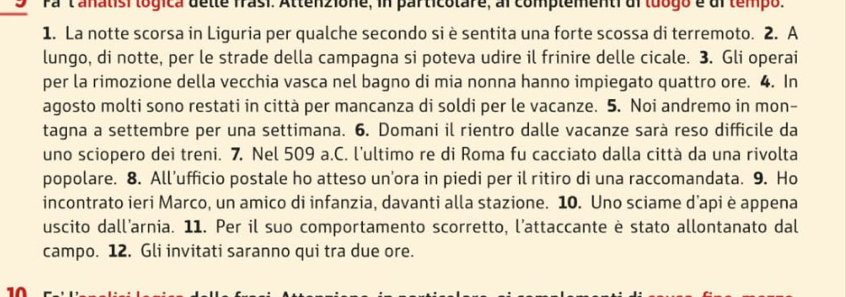 Pa 'tanatisi lógica dette frasi. Attenzione, in particolare, al complementidi luogo e dl tempo. 
1. La notte scorsa in Liguria per qualche secondo si è sentita una forte scossa di terremoto. 2. A 
lungo, di notte, per le strade della campagna si poteva udire il frinire delle cicale. 3. Gli operai 
per la rimozione della vecchia vasca nel bagno di mia nonna hanno impiegato quattro ore. 4. In 
agosto molti sono restati in città per mancanza di soldi per le vacanze. 5. Noi andremo in mon- 
tagna a settembre per una settimana. 6. Domani il rientro dalle vacanze sarà reso difficile da 
uno sciopero dei treni. 7. Nel 509 a.C. l’ultimo re di Roma fu cacciato dalla città da una rivolta 
popolare. 8. All’ufficio postale ho atteso un’ora in piedi per il ritiro di una raccomandata. 9. Ho 
incontrato ieri Marco, un amico di infanzia, davanti alla stazione. 10. Uno sciame d’api è appena 
uscito dall’arnia. 11. Per il suo comportamento scorretto, l'attaccante è stato allontanato dal 
campo. 12. Gli invitati saranno qui tra due ore. 
10