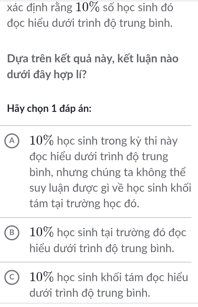 xác định rằng 10% số học sinh đó
đọc hiểu dưới trình độ trung bình.
Dựa trên kết quả này, kết luận nào
dưới đây hợp lí?
Hy chọn 1 đáp án:
A 10% học sinh trong kỳ thi này
đọc hiểu dưới trình độ trung
bình, nhưng chúng ta không thể
suy luận được gì về học sinh khối
tám tại trường học đó.
⑧ 10% học sinh tại trường đó đọc
hiểu dưới trình độ trung bình.
c 10% học sinh khối tám đọc hiểu
dưới trình độ trung bình.