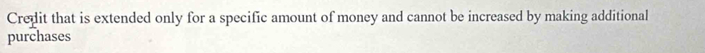 Credit that is extended only for a specific amount of money and cannot be increased by making additional 
purchases