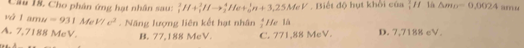 Cầu 18. Cho phân ứng hạt nhân sau: _1^(2H+_1^2Hto _2^4He+_0^1n+3,25MeV Biết độ hụt khối của _1^2H là △ m_D)=0.0024 amu
và 1amu=931Me V/c^2 - Năng lượng liên kết hạt nhân He là
A. 7,7188 MeV. B. 77,188 MeV. C. 771,88 MeV. D. 7,7188 cV.