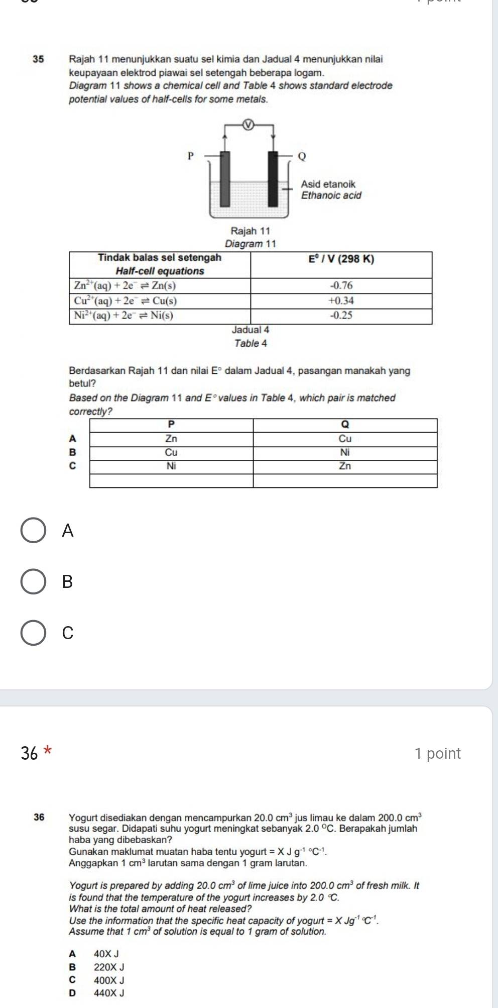 Rajah 11 menunjukkan suatu sel kimia dan Jadual 4 menunjukkan nilai
keupayaan elektrod piawai sel setengah beberapa logam.
Diagram 11 shows a chemical cell and Table 4 shows standard electrode
potential values of half-cells for some metals.
Table 4
Berdasarkan Rajah 11 dan nilai E° dalam Jadual 4, pasangan manakah yang
betul?
Based on the Diagram 11 and E° values in Table 4, which pair is matched
A
B
C
36 * 1 point
36 Yogurt disediakan dengan mencampurkan 20.0cm^3 jus limau ke dalam 200.0cm^3
susu segar. Didapati suhu yogurt meningkat sebanyak 2.0°C. Berapakah jumlah
haba yang dibebaskan?
Gunakan maklumat muatan haba tentu yogurt =XJg^(-1circ)C^(-1).
Anggapkan 1cm^3 larutan sama dengan 1 gram larutan.
Yogurt is prepared by adding 20.0cm^3 of lime juice into 200.0cm^3 of fresh milk. It
is found that the temperature of the yogurt increases by 2.0 ℃.
What is the total amount of heat released?
Use the information that the specific heat capacity of yogun =XJg^((-1)°C^-1).
of solution is equal to 1 gram of solution.
A 40X J
B 220X J
C 400X J
D 440X J