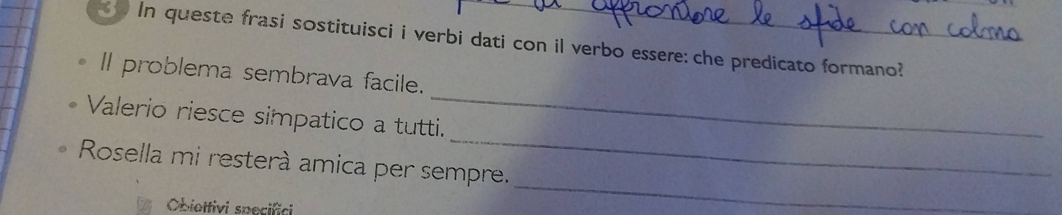 In queste frasi sostituisci i verbi dati con il verbo essere: che predicato formano? 
ll problema sembrava facile. 
_ 
Valerio riesce simpatico a tutti. 
_ 
Rosella mi resterà amica per sempre. 
Obiettivi specifici 
_