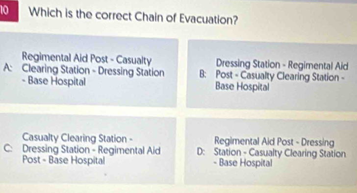 Which is the correct Chain of Evacuation?
Regimental Aid Post - Casualty Dressing Station - Regimental Aid
A: Clearing Station - Dressing Station B: Post - Casualty Clearing Station -
- Base Hospital Base Hospital
Casualty Clearing Station - Regimental Aid Post - Dressing
C: Dressing Station - Regimental Aid D: Station - Casualty Clearing Station
Post - Base Hospital - Base Hospital