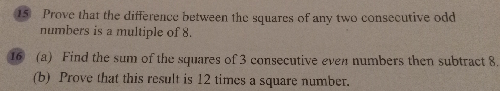 Prove that the difference between the squares of any two consecutive odd 
numbers is a multiple of 8. 
16 (a) Find the sum of the squares of 3 consecutive even numbers then subtract 8. 
(b) Prove that this result is 12 times a square number.