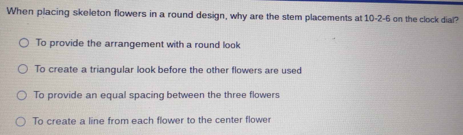 When placing skeleton flowers in a round design, why are the stem placements at 10-2-6 on the clock dial?
To provide the arrangement with a round look
To create a triangular look before the other flowers are used
To provide an equal spacing between the three flowers
To create a line from each flower to the center flower