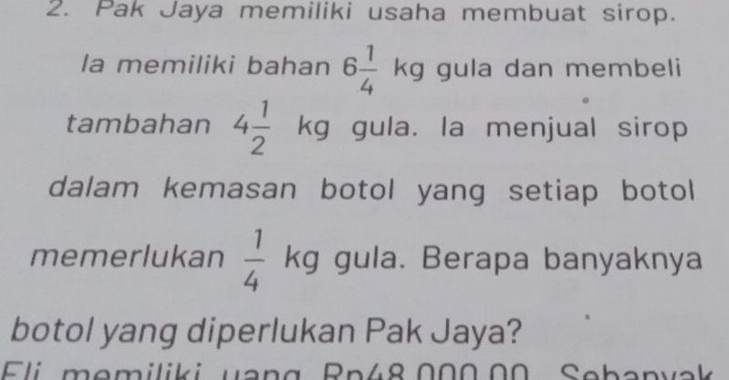 Pak Jaya memiliki usaha membuat sirop. 
la memiliki bahan 6 1/4 kg gula dan membeli 
tambahan 4 1/2 kg gula. la menjual sirop 
dalam kemasan botol yang setiap botol 
memerlukan  1/4 kg gula. Berapa banyaknya 
botol yang diperlukan Pak Jaya? 
Eli memiliki uang Rn48.000.00 Sebanvak