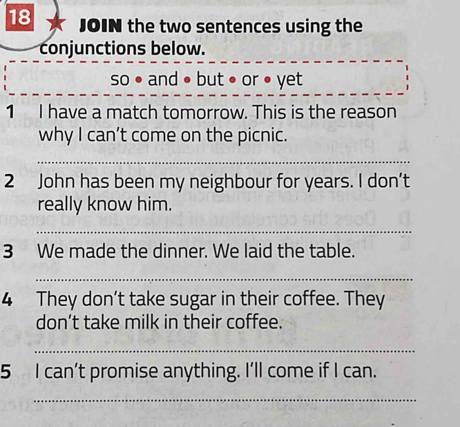 JOIN the two sentences using the 
conjunctions below. 
_ 
so • and • but • or • yet 
1 I have a match tomorrow. This is the reason 
why I can’t come on the picnic. 
_ 
2 John has been my neighbour for years. I don’t 
really know him. 
_ 
3 We made the dinner. We laid the table. 
_ 
4 They don’t take sugar in their coffee. They 
don’t take milk in their coffee. 
_ 
5 I can’t promise anything. I'll come if I can. 
_