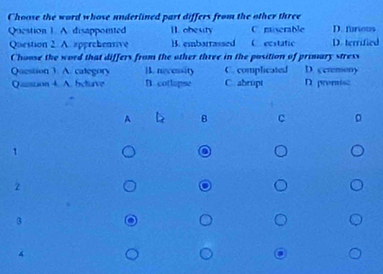 Choose the word whose underlined part differs from the other three
Question 1. A disappointed B. obeuty C. msserable D. funeus
Question 2. A. apprehensive B. embarrassed C ecstatic D. terrified
Choose the word that differs from the other three in the position of primary stress
Question 3. A. category B. necessity C. complicated D. ceremony
Qassion 4. A. betave D. cotlapse C abrupt D premisc
A
B
C
z
3
4